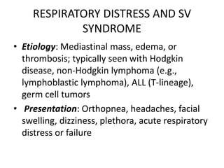 RESPIRATORY DISTRESS AND SV
SYNDROME
• Etiology: Mediastinal mass, edema, or
thrombosis; typically seen with Hodgkin
disease, non-Hodgkin lymphoma (e.g.,
lymphoblastic lymphoma), ALL (T-lineage),
germ cell tumors
• Presentation: Orthopnea, headaches, facial
swelling, dizziness, plethora, acute respiratory
distress or failure
 