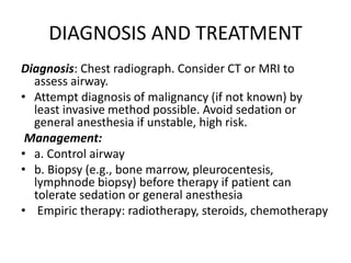 DIAGNOSIS AND TREATMENT
Diagnosis: Chest radiograph. Consider CT or MRI to
assess airway.
• Attempt diagnosis of malignancy (if not known) by
least invasive method possible. Avoid sedation or
general anesthesia if unstable, high risk.
Management:
• a. Control airway
• b. Biopsy (e.g., bone marrow, pleurocentesis,
lymphnode biopsy) before therapy if patient can
tolerate sedation or general anesthesia
• Empiric therapy: radiotherapy, steroids, chemotherapy
 