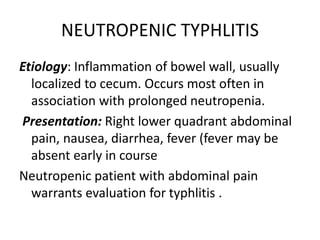 NEUTROPENIC TYPHLITIS
Etiology: Inflammation of bowel wall, usually
localized to cecum. Occurs most often in
association with prolonged neutropenia.
Presentation: Right lower quadrant abdominal
pain, nausea, diarrhea, fever (fever may be
absent early in course
Neutropenic patient with abdominal pain
warrants evaluation for typhlitis .
 