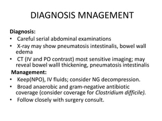 DIAGNOSIS MNAGEMENT
Diagnosis:
• Careful serial abdominal examinations
• X-ray may show pneumatosis intestinalis, bowel wall
edema
• CT (IV and PO contrast) most sensitive imaging; may
reveal bowel walll thickening, pneumatosis intestinalis
Management:
• Keep(NPO), IV fluids; consider NG decompression.
• Broad anaerobic and gram-negative antibiotic
coverage (consider coverage for Clostridium difficile).
• Follow closely with surgery consult.
 