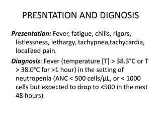 PRESNTATION AND DIGNOSIS
Presentation: Fever, fatigue, chills, rigors,
listlessness, lethargy, tachypnea,tachycardia,
localized pain.
Diagnosis: Fever (temperature [T] > 38.3°C or T
> 38.0°C for >1 hour) in the setting of
neutropenia (ANC < 500 cells/μL, or < 1000
cells but expected to drop to <500 in the next
48 hours).
 