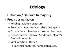 Etiology
• Unknown / De-novo In majority
• Predisposing factors:
– Ionizing radiation exposure
– Previous chemotherapy : alkylating agents
– Occupational chemical exposure : benzene
– Genetic factors: Down’s Syndrome, Bloom’s,
Fanconi’s Anemia
– Viral infection ( HTLV-1)
– Paroxysmal nocturnal hemoglobinurea.
5
 