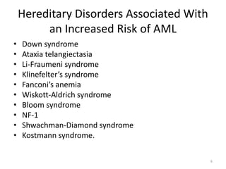 Hereditary Disorders Associated With
an Increased Risk of AML
• Down syndrome
• Ataxia telangiectasia
• Li-Fraumeni syndrome
• Klinefelter’s syndrome
• Fanconi’s anemia
• Wiskott-Aldrich syndrome
• Bloom syndrome
• NF-1
• Shwachman-Diamond syndrome
• Kostmann syndrome.
6
 