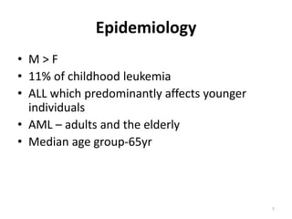 Epidemiology
• M > F
• 11% of childhood leukemia
• ALL which predominantly affects younger
individuals
• AML – adults and the elderly
• Median age group-65yr
7
 