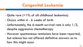 14
Congenital Leukemia
➢ Quite rare (<1% of all childhood leukemias)
➢ Occurs within 4 - 6 weeks of birth
➢ Unfortunately, the 6-month survival rate is only 1/3,
despite aggressive chemotherapy
➢ However spontaneous remissions have been reported,
but science has not offered definitive answers as to
how this might occur
 