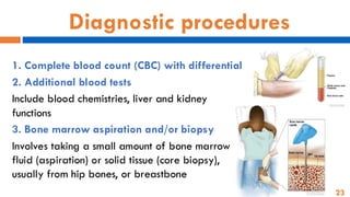 23
Diagnostic procedures
1. Complete blood count (CBC) with differential
2. Additional blood tests
Include blood chemistries, liver and kidney
functions
3. Bone marrow aspiration and/or biopsy
Involves taking a small amount of bone marrow
fluid (aspiration) or solid tissue (core biopsy),
usually from hip bones, or breastbone
 