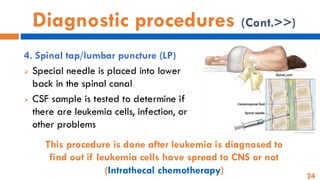 24
Diagnostic procedures (Cont.>>)
4. Spinal tap/lumbar puncture (LP)
➢ Special needle is placed into lower
back in the spinal canal
➢ CSF sample is tested to determine if
there are leukemia cells, infection, or
other problems
This procedure is done after leukemia is diagnosed to
find out if leukemia cells have spread to CNS or not
(Intrathecal chemotherapy)
 