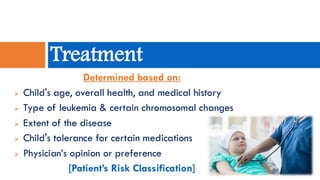 Determined based on:
➢ Child's age, overall health, and medical history
➢ Type of leukemia & certain chromosomal changes
➢ Extent of the disease
➢ Child's tolerance for certain medications
➢ Physician’s opinion or preference
[Patient’s Risk Classification]
Treatment
 