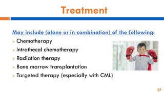27
Treatment
May include (alone or in combination) of the following:
➢ Chemotherapy
➢ Intrathecal chemotherapy
➢ Radiation therapy
➢ Bone marrow transplantation
➢ Targeted therapy (especially with CML)
 