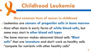 3
Childhood Leukemia
Most common form of cancer in childhood
➢ Leukemias are cancers of progenitor cells in bone marrow
➢ Most often starts in early forms of white blood cells, but
some may start in other blood cell types
➢ The bone marrow makes abnormal blood cells “Blast
cells” that are immature and don’t work as healthy cells
“compete for nutrients with other healthy cells”
 