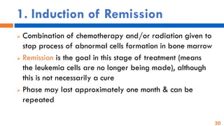 30
1. Induction of Remission
➢ Combination of chemotherapy and/or radiation given to
stop process of abnormal cells formation in bone marrow
➢ Remission is the goal in this stage of treatment (means
the leukemia cells are no longer being made), although
this is not necessarily a cure
➢ Phase may last approximately one month & can be
repeated
 