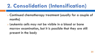 31
2. Consolidation (Intensification)
➢ Continued chemotherapy treatment (usually for a couple of
months)
➢ Leukemia cells may not be visible in a blood or bone
marrow examination, but it is possible that they are still
present in the body
 
