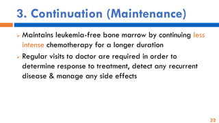 32
3. Continuation (Maintenance)
➢ Maintains leukemia-free bone marrow by continuing less
intense chemotherapy for a longer duration
➢ Regular visits to doctor are required in order to
determine response to treatment, detect any recurrent
disease & manage any side effects
 