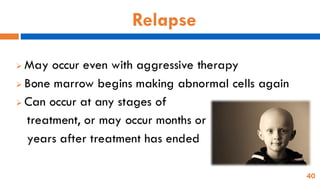 40
Relapse
➢ May occur even with aggressive therapy
➢ Bone marrow begins making abnormal cells again
➢ Can occur at any stages of
treatment, or may occur months or
years after treatment has ended
 