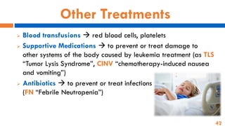 42
Other Treatments
➢ Blood transfusions → red blood cells, platelets
➢ Supportive Medications → to prevent or treat damage to
other systems of the body caused by leukemia treatment (as TLS
“Tumor Lysis Syndrome”, CINV “chemotherapy-induced nausea
and vomiting”)
➢ Antibiotics → to prevent or treat infections
(FN “Febrile Neutropenia”)
 