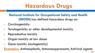 46
Hazardous Drugs
National Institute for Occupational Safety and Health
(NIOSH) has defined hazardous drugs as:
➢ Carcinogenicity
➢ Teratogenicity or other developmental toxicity
➢ Reproductive toxicity
➢ Organ toxicity at low doses
➢ Geno toxicity (mutagenicity)
Examples: Antineoplastic, Immunosuppressant, Antiviral agents
 