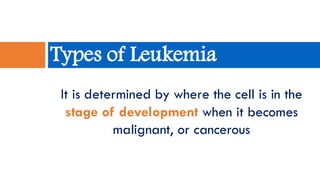 It is determined by where the cell is in the
stage of development when it becomes
malignant, or cancerous
Types of Leukemia
 