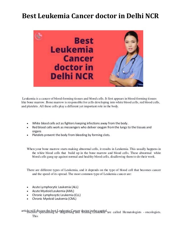 Best Leukemia Cancer doctor in Delhi NCR
Leukemia is a cancer of blood-forming tissues and blood cells. It first appears in blood-forming tissues
like bone marrow. Bone marrow is responsible for cells developing into white blood cells, red blood cells,
and platelets. All these cells play a different yet important role in the body.
 White blood cells act as fighters keeping infections away from the body.
 Red blood cells work as messengers who deliver oxygen from the lungs to the tissues and
organs
 Platelets prevent the body from bleeding by forming clots.
When your bone marrow starts making abnormal cells, it results in Leukemia. This usually happens in
the white blood cells that build up in the bone marrow and blood cells. These abnormal white
blood cells gang up against normal and healthy blood cells, disallowing them to do their work.
There are different types of Leukemia, and it depends on the type of blood cell that becomes cancer
and the speed of its spread. The most common type of Leukemia cancer are:
 Acute Lymphocytic Leukemia (ALL)
 Acute Myeloid Leukemia (AML)
 Chronic Lymphocytic Leukemia (CLL)
 Chronic Myeloid Leukemia (CML)
Doctors specializing in diagnosing and treating Leukemia are called Hematologists - oncologists.
This
article will discuss the best Leukemia Cancer doctor in the capital.
 