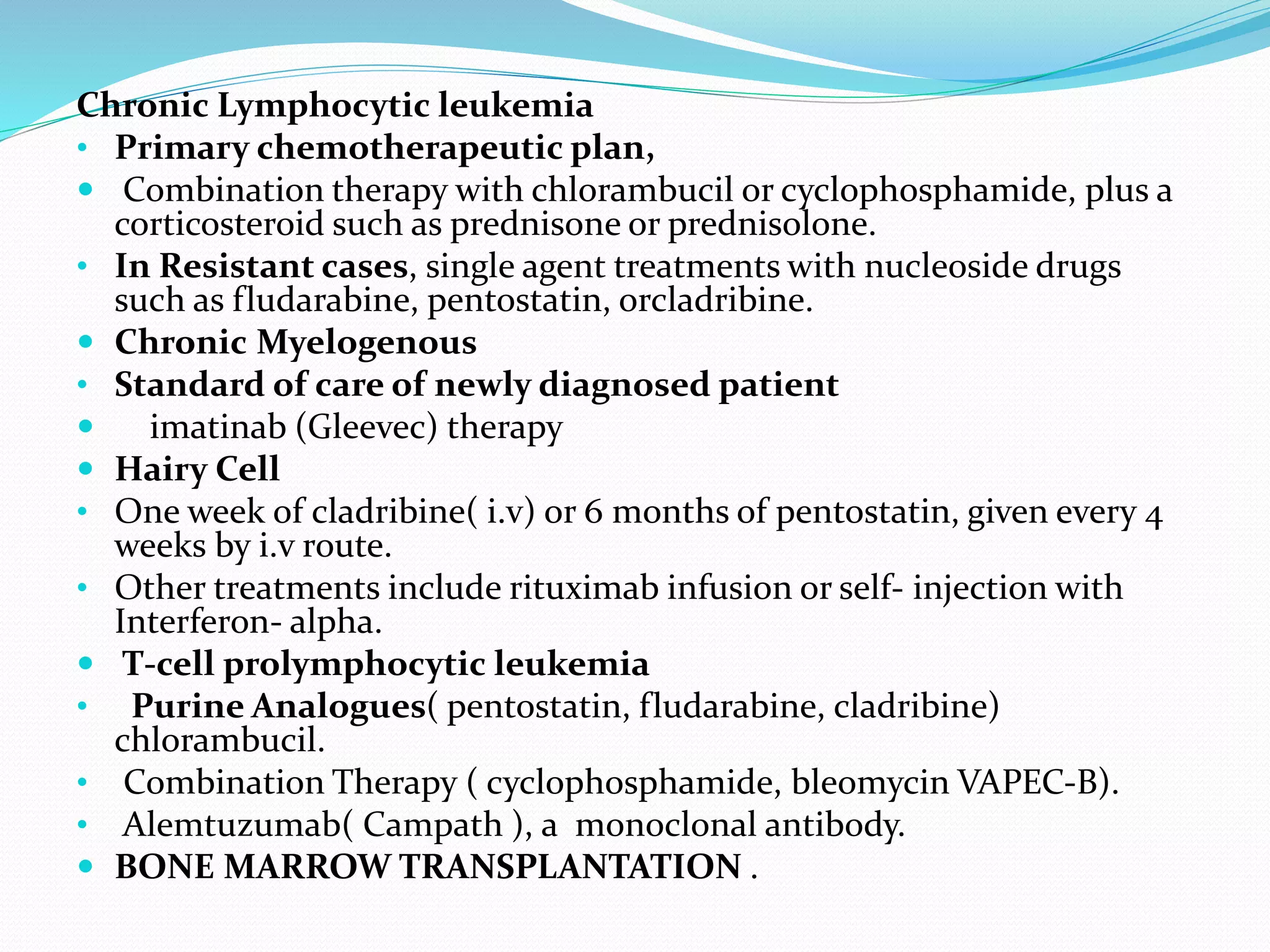 Chronic Lymphocytic leukemia
• Primary chemotherapeutic plan,
 Combination therapy with chlorambucil or cyclophosphamide, plus a
corticosteroid such as prednisone or prednisolone.
• In Resistant cases, single agent treatments with nucleoside drugs
such as fludarabine, pentostatin, orcladribine.
 Chronic Myelogenous
• Standard of care of newly diagnosed patient
 imatinab (Gleevec) therapy
 Hairy Cell
• One week of cladribine( i.v) or 6 months of pentostatin, given every 4
weeks by i.v route.
• Other treatments include rituximab infusion or self- injection with
Interferon- alpha.
 T-cell prolymphocytic leukemia
• Purine Analogues( pentostatin, fludarabine, cladribine)
chlorambucil.
• Combination Therapy ( cyclophosphamide, bleomycin VAPEC-B).
• Alemtuzumab( Campath ), a monoclonal antibody.
 BONE MARROW TRANSPLANTATION .
 