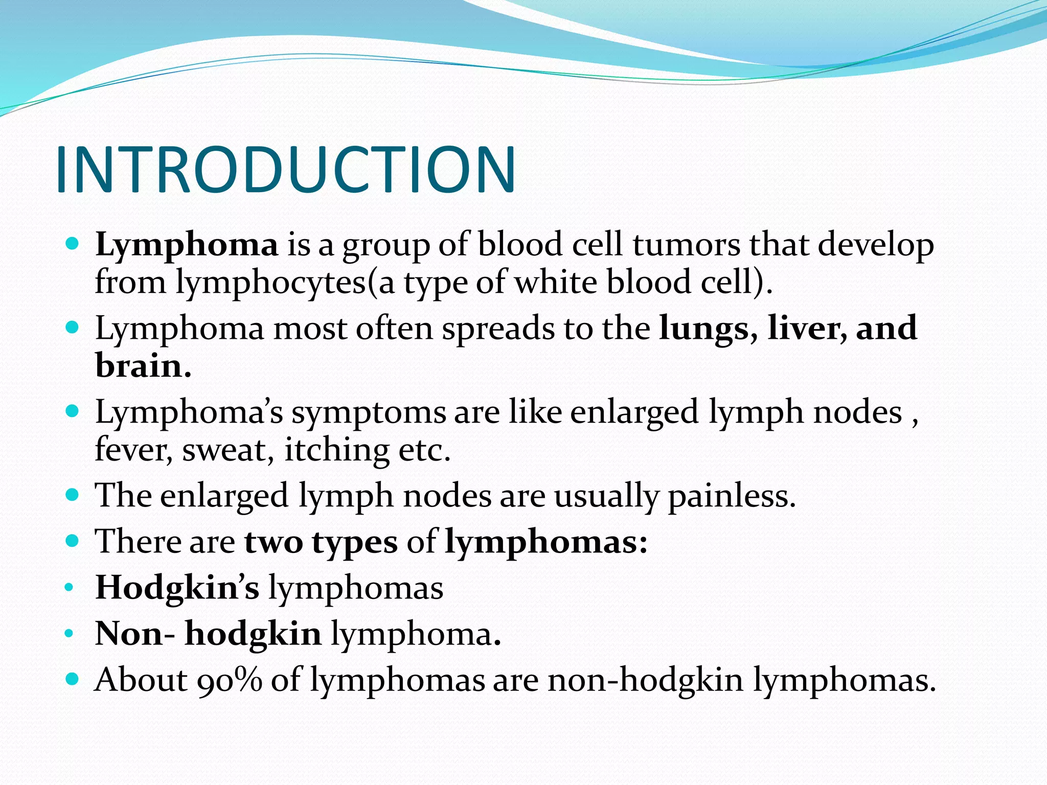 INTRODUCTION
 Lymphoma is a group of blood cell tumors that develop
from lymphocytes(a type of white blood cell).
 Lymphoma most often spreads to the lungs, liver, and
brain.
 Lymphoma’s symptoms are like enlarged lymph nodes ,
fever, sweat, itching etc.
 The enlarged lymph nodes are usually painless.
 There are two types of lymphomas:
• Hodgkin’s lymphomas
• Non- hodgkin lymphoma.
 About 90% of lymphomas are non-hodgkin lymphomas.
 
