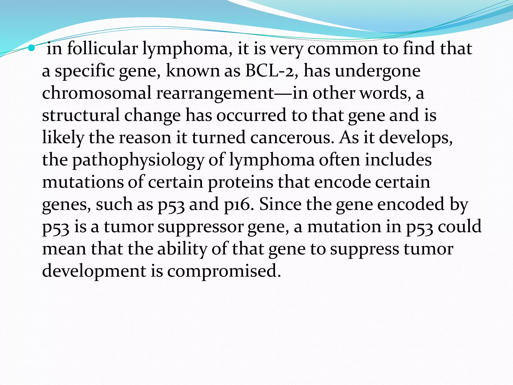  in follicular lymphoma, it is very common to find that
a specific gene, known as BCL-2, has undergone
chromosomal rearrangement—in other words, a
structural change has occurred to that gene and is
likely the reason it turned cancerous. As it develops,
the pathophysiology of lymphoma often includes
mutations of certain proteins that encode certain
genes, such as p53 and p16. Since the gene encoded by
p53 is a tumor suppressor gene, a mutation in p53 could
mean that the ability of that gene to suppress tumor
development is compromised.
 