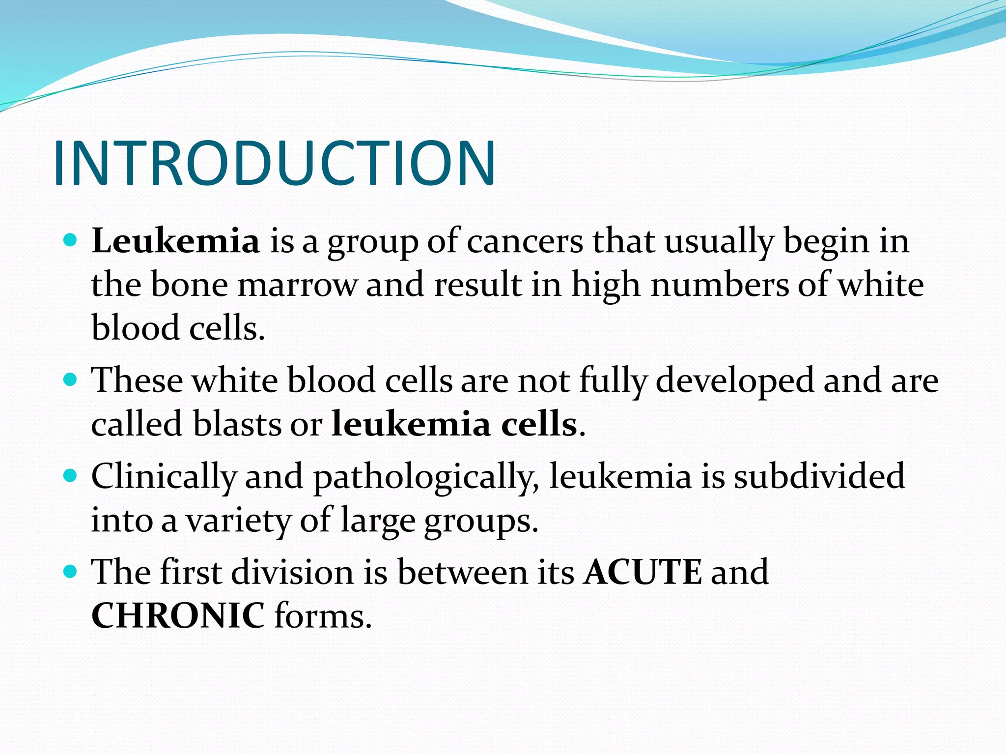 INTRODUCTION
 Leukemia is a group of cancers that usually begin in
the bone marrow and result in high numbers of white
blood cells.
 These white blood cells are not fully developed and are
called blasts or leukemia cells.
 Clinically and pathologically, leukemia is subdivided
into a variety of large groups.
 The first division is between its ACUTE and
CHRONIC forms.
 