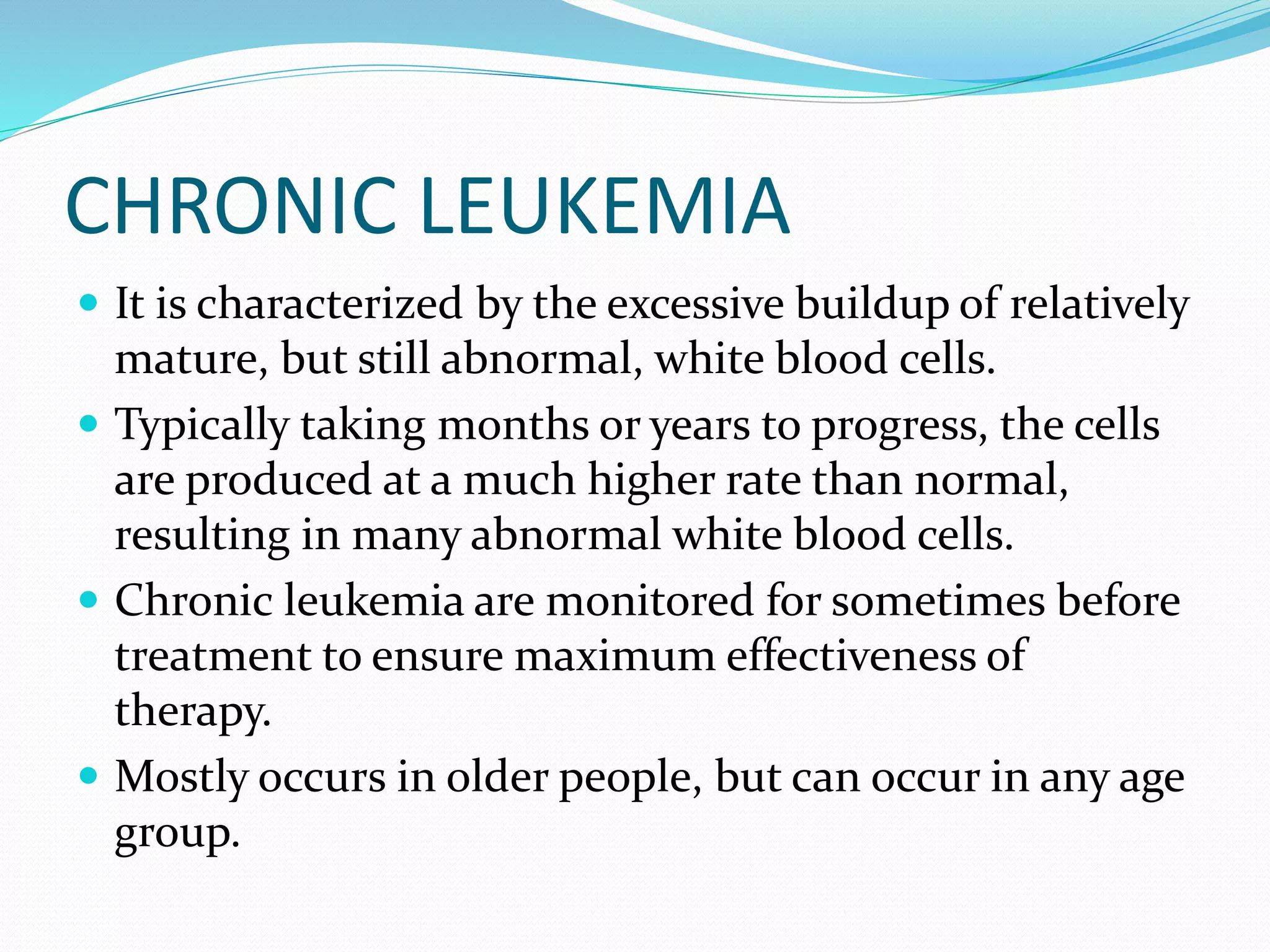 CHRONIC LEUKEMIA
 It is characterized by the excessive buildup of relatively
mature, but still abnormal, white blood cells.
 Typically taking months or years to progress, the cells
are produced at a much higher rate than normal,
resulting in many abnormal white blood cells.
 Chronic leukemia are monitored for sometimes before
treatment to ensure maximum effectiveness of
therapy.
 Mostly occurs in older people, but can occur in any age
group.
 