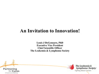 An Invitation to Innovation! Louis J DeGennaro, PhD Executive Vice President Chief Scientific Officer The Leukemia & Lymphoma Society 