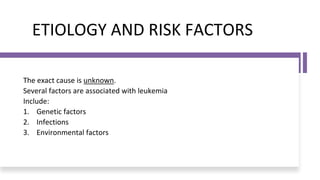 ETIOLOGY AND RISK FACTORS
The exact cause is unknown.
Several factors are associated with leukemia
Include:
1. Genetic factors
2. Infections
3. Environmental factors
 