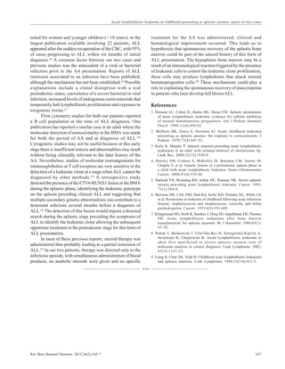 Rev Bras Hematol Hemoter. 2012;34(2):165-7 167
noted for women and younger children (< 10 years); in the
largest publication available involving 22 patients, ALL
appeared after the sudden recuperation of the CBC, with 95%
of cases progressing to ALL within six months of initial
diagnosis.(5)
A common factor between our two cases and
previous studies was the antecedent of a viral or bacterial
infection prior to the AA presentation. Reports of ALL
remission associated to an infection have been published,
although the mechanism has not been established.(6)
Possible
explanations include a clonal disruption with a real
preleukemic status, coexistence of a severe bacterial or viral
infection, increased levels of endogenous corticosteroids that
temporarily halt lymphoblastic proliferation and exposure to
exogenous toxins.(7)
Flow cytometry studies for both our patients reported
a B cell population at the time of ALL diagnosis. One
publication has reported a similar case in an adult where the
molecular detection of monoclonality in the BMA was made
for both the period of AA and at diagnosis of ALL.(8)
Cytogenetic studies may not be useful because at this early
stage there is insufficient mitosis and abnormalities may result
without being clinically relevant to the later history of the
AA. Nevertheless, studies of molecular rearrangements for
immunoglobulins or T cell receptors are very sensitive in the
detection of a leukemic clone at a stage whenALLcannot be
diagnosed by other methods.(9)
A retrospective study
detected the presence of the ETV6-RUNX1 fusion in the BMA
during the aplastic phase, identifying the leukemic genotype
on the aplasia preceding clinical ALL and suggesting that
multiple secondary genetic abnormalities can contribute to a
dominant subclone several months before a diagnosis of
ALL.(4)
The detection of this fusion would require a directed
search during the aplastic stage preceding the symptoms of
ALL to identify the leukemic clone allowing the subsequent
opportune treatment in the preleukemic stage for this form of
ALL presentation.
In most of these previous reports, steroid therapy was
administered thus probably leading to a partial remission of
ALL.(5)
In our two patients, therapy was directed only to the
infectious episode, with simultaneous administration of blood
products, no anabolic steroids were given and no specific
treatment for the AA was administered; clinical and
hematological improvement occurred. This leads us to
hypothesize that spontaneous recovery of the aplastic bone
marrow could be part of the natural history of this form of
ALL presentation. The hypoplastic bone marrow may be a
result of an immunological reaction triggered by the presence
of leukemic cells to control the leukemic clone proliferation;
these cells may produce lymphokines that attack normal
hematoprogenitor cells.(9)
These mechanisms could play a
role in explaining the spontaneous recovery of pancytopenia
in patients who later develop full blownALL.
References
1. Homans AC, Cohen JL, Barker BE, Mazur EM. Aplastic presentation
of acute lymphoblastic leukemia: evidence for cellular inhibition
of normal hematopoietic progenitors. Am J Pediatr Hematol
Oncol. 1989;11(4):456-62.
2. Melhorn DK, Gross S, Newman AJ. Acute childhood leukemia
presenting as aplastic anemia: the response to corticosteroids. J
Pediatr. 1970;77(4):647-52.
3. Kelly K, Murphy P. Aplastic anaemia preceding acute lymphoblastic
leukaemia in an adult with isolated deletion of chromosome 9q.
Leuk Res. 2008;32(12):1936-8.
4. Horsley SW, Colman S, McKinley M, Bateman CM, Jenney M,
Chaplin T, et al. Genetic lesions in a preleukemic aplasia phase in
a child with acute lymphoblastic leukemia. Genes Chromosomes
Cancer. 2008;47(4):333-40.
5. Matloub YH, Brunning RD, Arthur DC, Ramsay NK. Severe aplastic
anemia preceding acute lymphoblastic leukemia. Cancer. 1993;
71(1):264-8.
6. Bierman HR, Crile DM, Dod KS, Kelly KH, Petrakis NL, White LP,
et al. Remissions in leukemia of childhood following acute infectious
disease: staphylococcus and streptococcus, varicella, and feline
panleukopenia. Cancer. 1953;6(3):591-605.
7. Klingemann HG, Storb R, Sanders J, Deeg HJ, Appelbaum FR, Thomas
ED. Acute lymphoblastic leukaemia after bone marrow
transplantation for aplastic anaemia. Br J Haematol. 1986;63(1):
47-50.
8. Robak T, Bartkowiak J, Urba?ska-Rys H, Szmigielska-Kap?on A,
Strzelecka B, Chojnowski K. Acute lymphoblastic leukemia in
adult first manifested as severe aplastic anemia--role of
molecular analysis in correct diagnosis. Leuk Lymphoma. 2002;
43(5):1147-52.
9. Liang R, Chan TK, Todd D. Childhood acute lymphoblastic leukaemia
and aplastic anaemia. Leuk Lymphoma. 1994;13(5-6):411-5.
xxx
Acute lymphoblastic leukemia of childhood presenting as aplastic anemia: report of two cases
 