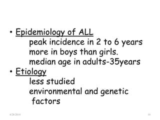 • Epidemiology of ALL
peak incidence in 2 to 6 years
more in boys than girls.
median age in adults-35years
• Etiology
less studied
environmental and genetic
factors
4/28/2014 10
 