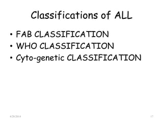 Classifications of ALL
• FAB CLASSIFICATION
• WHO CLASSIFICATION
• Cyto-genetic CLASSIFICATION
4/28/2014 17
 