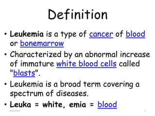Definition
• Leukemia is a type of cancer of blood
or bonemarrow
• Characterized by an abnormal increase
of immature white blood cells called
"blasts".
• Leukemia is a broad term covering a
spectrum of diseases.
• Leuka = white, emia = blood
4/28/2014 3
 