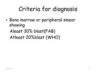 Criteria for diagnosis
• Bone marrow or peripheral smear
showing
Aleast 30% blast(FAB)
Atleast 20%blast (WHO)
4/28/2014 33
 