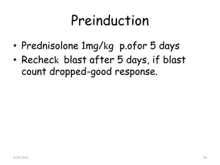 Preinduction
• Prednisolone 1mg/kg p.ofor 5 days
• Recheck blast after 5 days, if blast
count dropped-good response.
4/28/2014 36
 