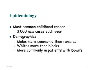 Epidemiology
 Most common childhood cancer
– 3,000 new cases each year
 Demographics:
–
–
–
Males more commonly than females
Whites more than blacks
More commonly in patients with Down’s
4/28/2014 6
 