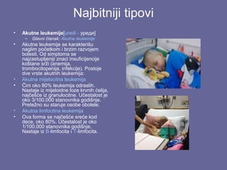 Najbitniji tipovi
•

Akutne leukemije[uredi - уреди]
–

•

•
•

•
•

Glavni članak: Akutne leukemije

Akutne leukemije se karakterišu
naglim početkom i brzim razvojem
bolesti. Od simptoma se
najzastupljeniji znaci insuficijencije
koštane srži (anemija,
trombocitopenija, infekcije). Postoje
dve vrste akutnih leukemija:
Akutna mijelocitna leukemija
Čini oko 80% leukemija odraslih.
Nastaje iz mijeloidne loze krvnih ćelija,
najčešće iz granulocitne. Učestalost je
oko 3/100.000 stanovnika godišnje.
Pretežno su staruje osobe obolele.
Akutna limfocitna leukemija
Ova forma se najčešće sreće kod
dece, oko 80%. Učestalost je oko
1/100.000 stanovnika godišnje.
Nastaje iz B-limfocita i T-limfocita.

 