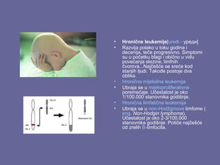 •
•

•
•
•
•

Hronične leukemije[uredi - уреди]
Razvija polako u toku godina i
decenija, teče progresivno. Simptomi
su u početku blagi i obično u vidu
povećanja slezine, limfnih
čvorova...Najčešće se sreće kod
starijih ljudi. Takođe postoje dva
oblika.
Hronična mijeloilna leukemija
Ubraja se u mijeloproliferativne
poremećaje. Učestalost je oko
1/100.000 stanovnika godišnje.
Hronična limfatična leukemija
Ubraja se u non-Hodžginove limfome (
eng. Non-Hodgin lymphoma).
Učestalost je oko 2-3/100.000
stanovnika godišnje. Potiče najčešće
od zrelih B-limfocita.

 
