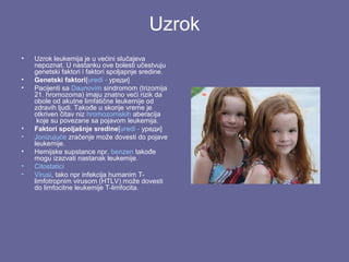 Uzrok
•
•
•

•
•
•
•
•

Uzrok leukemija je u većini slučajeva
nepoznat. U nastanku ove bolesti učestvuju
genetski faktori i faktori spoljapnje sredine.
Genetski faktori[uredi - уреди]
Pacijenti sa Daunovim sindromom (trizomija
21. hromozoma) imaju znatno veći rizik da
obole od akutne limfatične leukemije od
zdravih ljudi. Takođe u skorije vreme je
otkriven čitav niz hromozomskih aberacija
koje su povezane sa pojavom leukemija.
Faktori spoljašnje sredine[uredi - уреди]
Jonizujuće zračenje može dovesti do pojave
leukemije.
Hemijske supstance npr. benzen takođe
mogu izazvati nastanak leukemije.
Citostatici
Virusi, tako npr infekcija humanim Tlimfotropnim virusom (HTLV) može dovesti
do limfocitne leukemije T-limfocita.

 