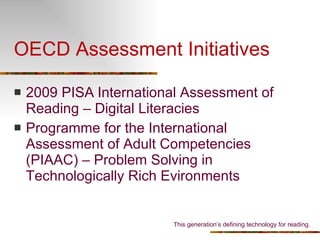 OECD Assessment Initiatives 2009  PISA   International Assessment of Reading – Digital Literacies Programme for the International Assessment of Adult Competencies (PIAAC) – Problem Solving in Technologically Rich Evironments This generation’s defining technology for reading. 