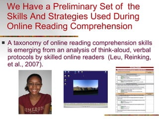 We Have a Preliminary Set of  the Skills And Strategies Used During Online Reading Comprehension A taxonomy of online reading comprehension skills is emerging from an analysis of think-aloud, verbal protocols by skilled online readers  (Leu, Reinking, et al., 2007). 