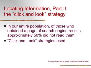 Locating Information, Part II: the “click and look” strategy In our entire population, of those who obtained a page of search engine results, approximately 50% did not read them. “ Click and Look” strategies used The new literacies of online reading comprehension 