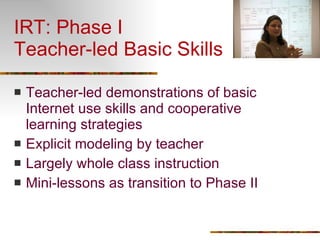 IRT: Phase I Teacher-led Basic Skills Teacher-led demonstrations of basic Internet use skills and cooperative learning strategies Explicit modeling by teacher Largely whole class instruction Mini-lessons as transition to Phase II 