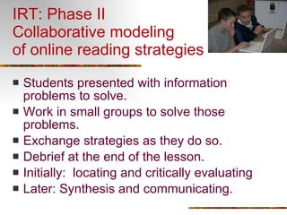 IRT: Phase II Collaborative modeling  of online reading strategies Students presented with information problems to solve. Work in small groups to solve those problems. Exchange strategies as they do so. Debrief at the end of the lesson. Initially:  locating and critically evaluating Later: Synthesis and communicating. 