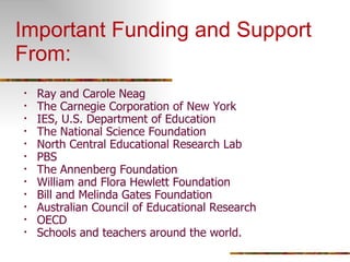 Important Funding and Support From: Ray and Carole Neag The Carnegie Corporation of New York IES, U.S. Department of Education The National Science Foundation North Central Educational Research Lab PBS The Annenberg Foundation William and Flora Hewlett Foundation Bill and Melinda Gates Foundation Australian Council of Educational Research OECD Schools and teachers around the world. 