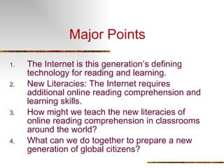 Major Points The Internet is this generation’s defining technology for reading and learning. New Literacies: The Internet requires additional online reading comprehension and learning skills. How might we teach the new literacies of online reading comprehension in classrooms around the world?  What can we do together to prepare a new generation of global citizens?  