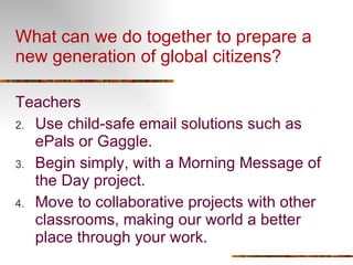 What can we do together to prepare a new generation of global citizens?  Teachers Use child-safe email solutions such as ePals or Gaggle. Begin simply, with a Morning Message of the Day project. Move to collaborative projects with other classrooms, making our world a better place through your work. 
