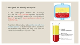 Centrifugation and removing of buffy coat:
◦ In the centrifugation method for leuokocyte
reduction, the buffy coat layer between the red cells
and the plasma which appear after centrifugation is
drawn off along with plasma and some red cells into
a satellite bag.
◦ A variation of this method is to spin the red cells in an
inverted position so that red cells can be transferred
into a satellite bag, leaving the buffy coat, some red
cells and plasma behind in primary bag.
 