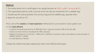 Method
1. The whole blood unit is centrifuged in an upright position at 5000 x g for 5 minutes at 4°C.
2. The supernatant plasma, buffy coat and some red cells are transferred into a satellite bag.
3. Double seal the tubing between the primary bag and the satellite bag, separate them.
4. Keep the red cells at 4°C.
This is one of the easiest and least expensive method and it can be done in close system, but
it is the least efficient.
◦ It reduces the leukocytes level by 70-80% (less than 1 log) and sacrifices 20% of the red cells.
◦ It does not meet minimum standards for WBC reduction.
◦ Besides its hematocrit is more than > 80% which is difficult to transfuse unless some plasma is returned back or
additive solution is added.
◦ It is also laborious method.
Today this method has been replaced by other more efficient techniques.
 