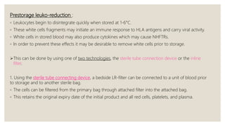 Prestorage leuko-reduction :
◦ Leukocytes begin to disintegrate quickly when stored at 1-6°C.
◦ These white cells fragments may initiate an immune response to HLA antigens and carry viral activity.
◦ White cells in stored blood may also produce cytokines which may cause NHFTRs.
◦ In order to prevent these effects it may be desirable to remove white cells prior to storage.
This can be done by using one of two technologies, the sterile tube connection device or the inline
filter.
1. Using the sterile tube connecting device, a bedside LR-filter can be connected to a unit of blood prior
to storage and to another sterile bag.
◦ The cells can be filtered from the primary bag through attached filter into the attached bag.
◦ This retains the original expiry date of the initial product and all red cells, platelets, and plasma.
 